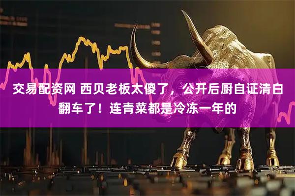 交易配资网 西贝老板太傻了，公开后厨自证清白翻车了！连青菜都是冷冻一年的