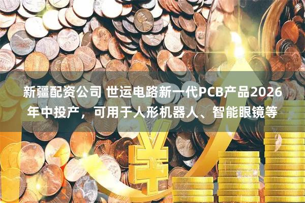 新疆配资公司 世运电路新一代PCB产品2026年中投产，可用于人形机器人、智能眼镜等