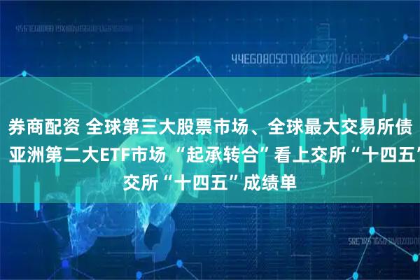 券商配资 全球第三大股票市场、全球最大交易所债券市场、亚洲第二大ETF市场 “起承转合”看上交所“十四五”成绩单