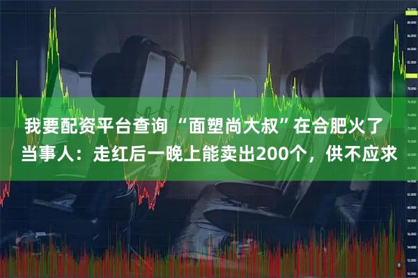我要配资平台查询 “面塑尚大叔”在合肥火了  当事人：走红后一晚上能卖出200个，供不应求