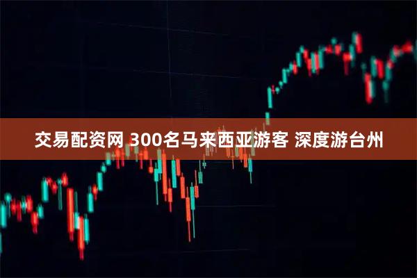 交易配资网 300名马来西亚游客 深度游台州