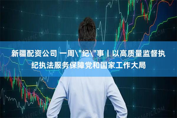 新疆配资公司 一周＂纪＂事丨以高质量监督执纪执法服务保障党和国家工作大局