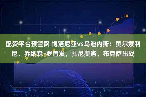 配资平台预警网 博洛尼亚vs乌迪内斯：奥尔索利尼、乔纳森-罗首发，扎尼奥洛、布克萨出战