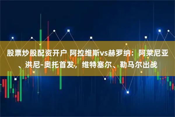 股票炒股配资开户 阿拉维斯vs赫罗纳：阿莱尼亚、洪尼-奥托首发，维特塞尔、勒马尔出战