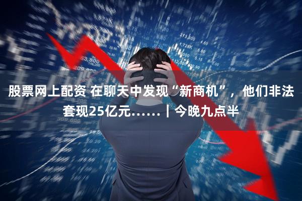 股票网上配资 在聊天中发现“新商机”，他们非法套现25亿元……｜今晚九点半