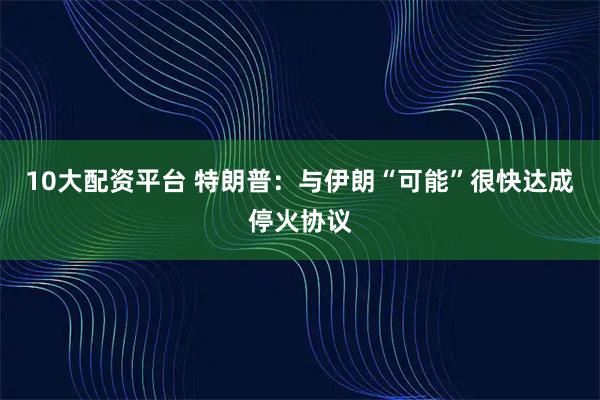 10大配资平台 特朗普：与伊朗“可能”很快达成停火协议