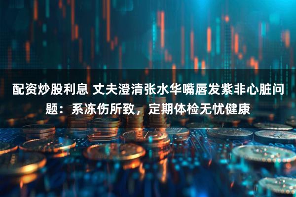 配资炒股利息 丈夫澄清张水华嘴唇发紫非心脏问题：系冻伤所致，定期体检无忧健康