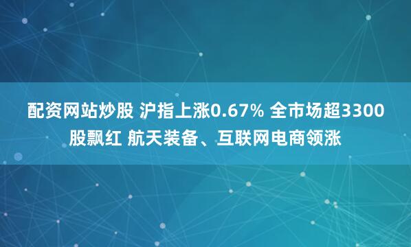配资网站炒股 沪指上涨0.67% 全市场超3300股飘红 航天装备、互联网电商领涨